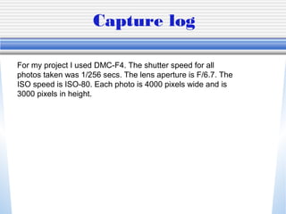 Capture log

For my project I used DMC-F4. The shutter speed for all
photos taken was 1/256 secs. The lens aperture is F/6.7. The
ISO speed is ISO-80. Each photo is 4000 pixels wide and is
3000 pixels in height.
 