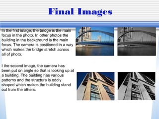 Final Images
In the first image, the bridge is the main
focus in the photo. In other photos the
building in the background is the main
focus. The camera is positioned in a way
which makes the bridge stretch across
all of photo.

I the second image, the camera has
been put on angle so that is looking up at
a building. The building has various
patterns and the structure is oddly
shaped which makes the building stand
out from the others.
 
