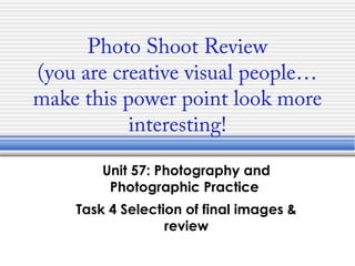 Photo Shoot Review
(you are creative visual people…
make this power point look more
interesting!
Unit 57: Photography and
Photographic Practice
Task 4 Selection of final images &
review
 
