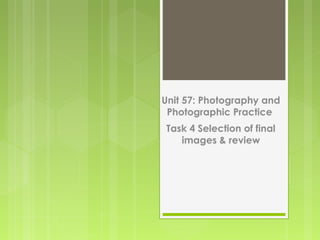 Unit 57: Photography and
Photographic Practice
Task 4 Selection of final
images & review
 