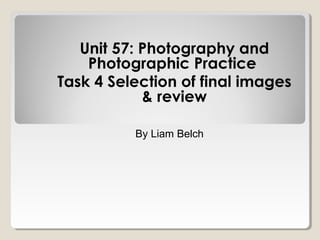 Unit 57: Photography and
Photographic Practice
Task 4 Selection of final images
& review
By Liam Belch
 