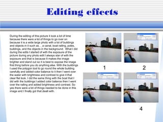 Editing effects
During the editing of this picture it took a lot of time
because there were a lot of things to go over on
because it is a wide large photo with a lot of buildings
and objects in it such as… a canal, boat railing, poles,
buildings, and the objects in the background. What I did
during the edits I started of with the exposure of the
picture during any photo edit I always star of with the
exposure and that is because It makes the image
brighter and stand out so it is best to expose the image
first thing before you do anything else. With the buildings
I used the polygon tool to go round the whole building
carefully and added color balance to it then I went over
the water with brightness and contrast to give it that
clear flat look. I did the same thing with the boat that I
did with the buildings I added color balance then I went
over the railing and added brightness and contrast. So
yes there were a lot of things needed to be done in this
image and I finally got that dealt with.
1 2
4
 