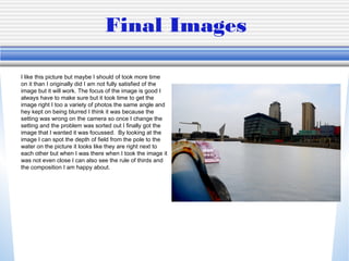 Final Images
I like this picture but maybe I should of took more time
on it than I originally did I am not fully satisfied of the
image but it will work. The focus of the image is good I
always have to make sure but it took time to get the
image right I too a variety of photos the same angle and
hey kept on being blurred I think it was because the
setting was wrong on the camera so once I change the
setting and the problem was sorted out I finally got the
image that I wanted it was focussed. By looking at the
image I can spot the depth of field from the pole to the
water on the picture it looks like they are right next to
each other but when I was there when I took the image it
was not even close I can also see the rule of thirds and
the composition I am happy about.
 