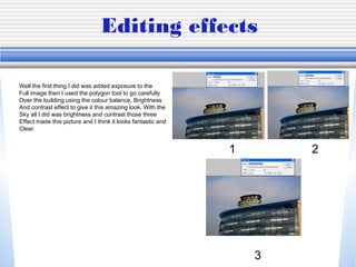 Editing effects
1 2
3
Well the first thing I did was added exposure to the
Full image then I used the polygon tool to go carefully
Over the building using the colour balance, Brightness
And contrast effect to give it this amazing look. With the
Sky all I did was brightness and contrast those three
Effect made this picture and I think it looks fantastic and
Clear.
 