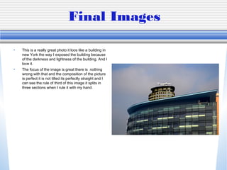 Final Images
• This is a really great photo it loos like a building in
new York the way I exposed the building because
of the darkness and lightness of the building. And I
love it.
• The focus of the image is great there is nothing
wrong with that and the composition of the picture
is perfect it is not tilted its perfectly straight and I
can see the rule of third of this image it splits in
three sections when I rule it with my hand.
 