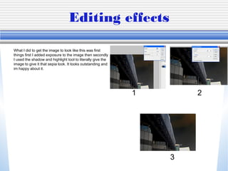 Editing effects
What I did to get the image to look like this was first
things first I added exposure to the image then secondly
I used the shadow and highlight tool to literally give the
image to give it that sepia look. It looks outstanding and
im happy about it.
1 2
3
 