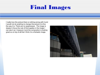 Final Images
I really love this picture there is nothing wrong with it and
I would not do anything to change this picture it is fine
the way it is. There are no weaknesses. The image is
deeply in focus the rule of third applies in the image I
can see it as I measure it and the composition is looking
great so on top of all that I think it is a fantastic image.
 