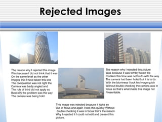 Rejected Images
The reason why I rejected this image
Was because I did not think that it was
On the same level as the other
Images that I have taken this one
The composition was not right the
Camera was badly angled and
The rule of third did not apply so
Basically the problem was the way
The camera was being hold.
The reason why I rejected this picture
Was because it was terribly taken the
Problem this time was not to do with the way
The camera had been holed but it is to do
With the blurriness I took his image quick
Without double checking the camera was in
focus so that’s what made this image not
Presentable.
This image was rejected because it looks so
Out of focus and again I took this quickly Without
double checking it was in focus that’s the reason
Why I rejected it I could not edit and present this
picture.
 