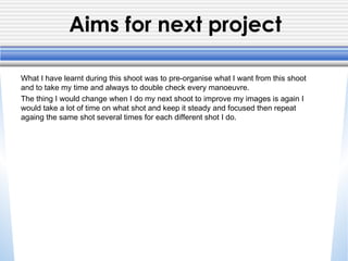 Aims for next project
What I have learnt during this shoot was to pre-organise what I want from this shoot
and to take my time and always to double check every manoeuvre.
The thing I would change when I do my next shoot to improve my images is again I
would take a lot of time on what shot and keep it steady and focused then repeat
againg the same shot several times for each different shot I do.
 