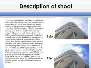 Description of shoot
To get this image I did not really have to go through
much all I really did was stand right in front centre of
the building and looked up at the building it looks
fantastic in my opinion I was happy I got this shot.
This image was take in salford keys the Lowry centre
building and I think it would be in the close up
category. He shot was easily taken as I said before I
did not really have to go through much to get what I
wanted. I just took the shot I did not use any type of
setting on the camera the only thing that I played
around with, was the zoom and blur rotator which is
held a the front o the camera on the lens. What went
well was lucky there were no rain at the time and it
was a beautiful day. The thing I have changed on the
photo was the exposure to get that brightness of the
photo so it can expose lightness wise and I also went
over the building with the same colour to make it
blend and as you can obviously see there is a big
difference in colour on the sky than from the original
photo to get that look all I did was Brightness and
Contrast
Before
After
 
