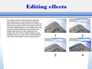 Editing effects
• The editing process I went through to make the
final image Is easy I only change a few things it
wasn’t that difficult or tedious it was fun working on
Photoshop so getting back to the subject what I did
was first I added exposure to the whole picture then
secondly I added brightness and contrast to the
building after going over the building with the
polygon tool, then thirdly I added brightness and
contrast to the sky to give it that nice blue blended
color and It looks great I am very happy about it. 1 2
3 4
 