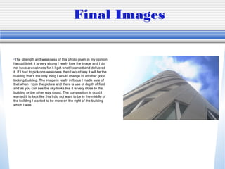 Final Images
•The strength and weakness of this photo given in my opinion
I would think it is very strong I really love the image and I do
not have a weakness for it I got what I wanted and delivered
it. If I had to pick one weakness then I would say it will be the
building that’s the only thing I would change to another good
looking building. The image is really in focus I made sure of
that when I took the picture and there is use of depth of field
and as you can see the sky looks like it is very close to the
building or the other way round. The composition is good I
wanted it to look like this I did not want to be in the middle of
the building I wanted to be more on the right of the building
which I was.
 