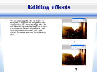 Editing effects
• This one was easy just like the last image I was
talking about I only made two changes and they
were so simple and it made this image. What I did
was is inserted exposure in the full picture to make
it look bright and stand out then after that I then
added brightness and contrast to give it this
morning sunrise look. Which I m extremely happy
about
1
2
 