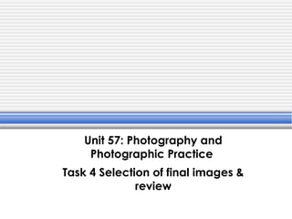 Unit 57: Photography and
Photographic Practice
Task 4 Selection of final images &
review
 