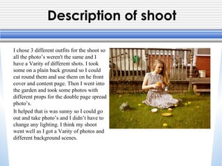 Description of shoot
I chose 3 different outfits for the shoot so
all the photo’s weren't the same and I
have a Varity of different shots. I took
some on a plain back ground so I could
cut round them and use them on he front
cover and content page. Then I went into
the garden and took some photos with
different props for the double page spread
photo’s.
It helped that is was sunny so I could go
out and take photo’s and I didn’t have to
change any lighting. I think my shoot
went well as I got a Varity of photos and
different background scenes.
 