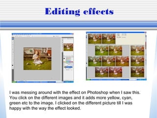 Editing effects
I was messing around with the effect on Photoshop when I saw this.
You click on the different images and it adds more yellow, cyan,
green etc to the image. I clicked on the different picture till I was
happy with the way the effect looked.
 