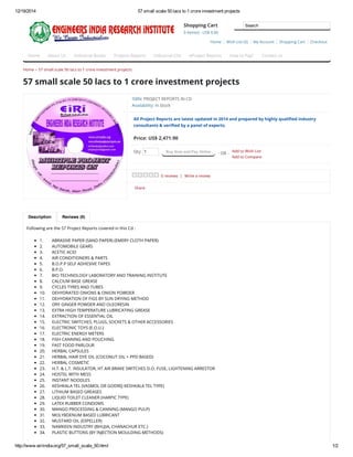 12/19/2014 57 small scale 50 lacs to 1 crore investment projects
http://www.eiriindia.org/57_small_scale_50.html 1/2
Qty: 1 Buy Now and Pay Online - OR -
Add to Wish List
Add to Compare
Description Reviews (0)
Home » 57 small scale 50 lacs to 1 crore investment projects
57 small scale 50 lacs to 1 crore investment projects
ISBN: PROJECT REPORTS IN CD
Availability: In Stock
All Project Reports are latest updated in 2014 and prepared by highly qualified industry
consultants & verified by a panel of experts.
Price: US$ 2,471.90
0 reviews | Write a review
Share
Following are the 57 Project Reports covered in this Cd :
1. ABRASIVE PAPER (SAND PAPER) (EMERY CLOTH PAPER)
2. AUTOMOBILE GEARS
3. ACETIC ACID
4. AIR CONDITIONERS & PARTS
5. B.O.P.P SELF ADHESIVE TAPES
6. B.P.O.
7. BIO TECHNOLOGY LABORATORY AND TRAINING INSTITUTE
8. CALCIUM BASE GREASE
9. CYCLES TYRES AND TUBES
10. DEHYDRATED ONIONS & ONION POWDER
11. DEHYDRATION OF FIGS BY SUN DRYING METHOD
12. DRY GINGER POWDER AND OLEORESIN
13. EXTRA HIGH TEMPERATURE LUBRICATING GREASE
14. EXTRACTION OF ESSENTIAL OIL
15. ELECTRIC SWITCHES, PLUGS, SOCKETS & OTHER ACCESSORIES
16. ELECTRONIC TOYS (E.O.U.)
17. ELECTRIC ENERGY METERS
18. FISH CANNING AND POUCHING
19. FAST FOOD PARLOUR
20. HERBAL CAPSULES
21. HERBAL HAIR DYE OIL (COCONUT OIL + PPD BASED)
22. HERBAL COSMETIC
23. H.T. & L.T. INSULATOR, HT AIR BRAKE SWITCHES D.O. FUSE, LIGHTENING ARRESTOR
24. HOSTEL WITH MESS
25. INSTANT NOODLES
26. KESHKALA TEL (VASMOL OR GODREJ KESHKALA TEL TYPE)
27. LITHIUM BASED GREASES
28. LIQUID TOILET CLEANER (HARPIC TYPE)
29. LATEX RUBBER CONDOMS
30. MANGO PROCESSING & CANNING (MANGO PULP)
31. MOLYBDENUM BASED LUBRICANT
32. MUSTARD OIL (EXPELLER)
33. NAMKEEN INDUSTRY (BHUJIA, CHANACHUR ETC.)
34. PLASTIC BUTTONS (BY INJECTION MOULDING METHODS)
Home About Us Industrial Books Projects Reports Industrial CDs eProject Reports How to Pay? Contact us
Home Wish List (0) My Account Shopping Cart Checkout
Shopping Cart
0 item(s) - US$ 0.00
Search
 