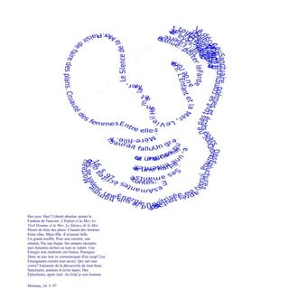 Her eyes: blue? Liberté absolue: porter le
Fardeau de l'univers. L'Enfant et la Mer, Le
Vieil Homme et la Mer, Le Silence de la Mer.
Plaisir de faire des plans. Cruauté des femmes
Entre elles. Mère-fille. Il m'aurait fallu
Un grand souffle. Pour une carrière, une
entente, Pas une harpe. Ses amants racontés,
mes Amantes écrites ou tues se valent. Une
Énergie non maîtrisée est l'ennui. Pourquoi
Donc ne pas tout se communiquer d'un coup? Les
Enseignants croient tout savoir. Qui sait tout
croire? Fantasme de la découverte de mon beau
Sanctuaire, poèmes et écrits épars. Des
Épluchures, après tout. Au fond je suis homme.
Morteau, 16. 5. 97
 