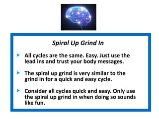 Spiral Up Grind In
All cycles are the same. Easy. Just use the
lead ins and trust your body messages.
The spiral up grind is very similar to the
grind in for a quick and easy cycle.
Consider all cycles quick and easy. Only use
the spiral up grind in when doing so sounds
like fun.
 
