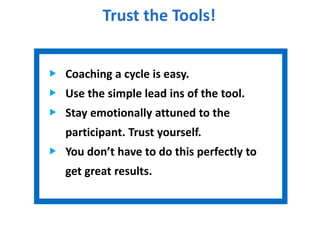 Trust the Tools!
Coaching a cycle is easy.
Use the simple lead ins of the tool.
Stay emotionally attuned to the
participant. Trust yourself.
You don’t have to do this perfectly to
get great results.
 