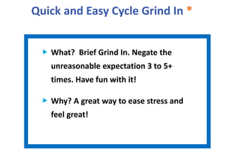 Quick and Easy Cycle Grind In *
What? Brief Grind In. Negate the
unreasonable expectation 3 to 5+
times. Have fun with it!
Why? A great way to ease stress and
feel great!
 
