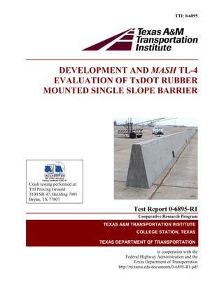 TTI: 0-6895
DEVELOPMENT AND MASH TL-4
EVALUATION OF TxDOT RUBBER
MOUNTED SINGLE SLOPE BARRIER
Test Report 0-6895-R1
Cooperative Research Program
in cooperation with the
Federal Highway Administration and the
Texas Department of Transportation
http://tti.tamu.edu/documents/0-6895-R1.pdf
TEXAS A&M TRANSPORTATION INSTITUTE
COLLEGE STATION, TEXAS
TEXAS DEPARTMENT OF TRANSPORTATION
ISO 17025 Laboratory
Testing Certificate # 2821.01
Crash testing performed at:
TTI Proving Ground
3100 SH 47, Building 7091
Bryan, TX 77807
 