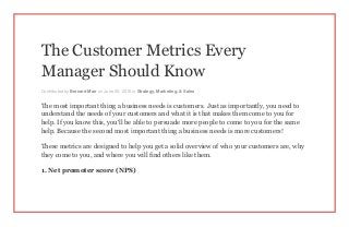 The Customer Metrics Every
Manager Should Know
Contributed by Bernard Marr on June 25, 2015 in Strategy, Marketing, & Sales
The most important thing a business needs is customers. Just as importantly, you need to
understand the needs of your customers and what it is that makes them come to you for
help. If you know this, you’ll be able to persuade more people to come to you for the same
help. Because the second most important thing a business needs is more customers!
These metrics are designed to help you get a solid overview of who your customers are, why
they come to you, and where you will find others like them.
1. Net promoter score (NPS)
 