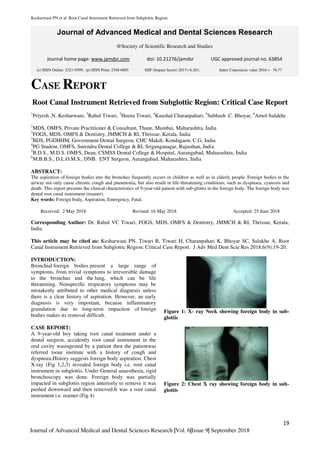 Kesharwani PN et al. Root Canal Instrument Retrieved from Subglottic Region.
19
Journal of Advanced Medical and Dental Sciences Research |Vol. 6|Issue 9| September 2018
Journal of Advanced Medical and Dental Sciences Research
@Society of Scientific Research and Studies
Journal home page: www.jamdsr.com doi: 10.21276/jamdsr UGC approved journal no. 63854
CASE REPORT
Root Canal Instrument Retrieved from Subglottic Region: Critical Case Report
1
Priyesh .N. Kesharwani, 2
Rahul Tiwari, 3
Heena Tiwari, 4
Kaushal Charanpahari, 5
Subhash .C. Bhoyar, 6
Amol Sulakhe
1
MDS, OMFS, Private Practitioner & Consultant, Thane, Mumbai, Maharashtra, India
2
FOGS, MDS, OMFS & Dentistry, JMMCH & RI, Thrissur, Kerala, India
3
BDS, PGDHHM, Government Dental Surgeon, CHC Makdi, Kondagaon, C.G, India
4
PG Student, OMFS, Surendra Dental College & RI, Sriganganagar, Rajasthan, India
5
B.D.S., M.D.S. OMFS, Dean, CSMSS Dental College & Hospital, Aurangabad, Maharashtra, India
6
M.B.B.S., D.L.O.M.S., DNB. ENT Surgeon, Aurangabad, Maharashtra, India
ABSTRACT:
The aspiration of foreign bodies into the bronchus frequently occurs in children as well as in elderly people. Foreign bodies in the
airway not only cause chronic cough and pneumonia, but also result in life-threatening conditions, such as dyspnoea, cyanosis and
death. This report presents the clinical characteristics of 9-year-old patient with sub-glottis in the foreign body. The foreign body was
dental root canal instrument (reamer).
Key words: Foreign body, Aspiration, Emergency, Fatal.
Received: 2 May 2018 Revised: 16 May 2018 Accepted: 25 June 2018
Corresponding Author: Dr. Rahul VC Tiwari, FOGS, MDS, OMFS & Dentistry, JMMCH & RI, Thrissur, Kerala,
India
This article may be cited as: Kesharwani PN, Tiwari R, Tiwari H, Charanpahari K, Bhoyar SC, Sulakhe A. Root
Canal Instrument Retrieved from Subglottic Region: Critical Case Report. J Adv Med Dent Scie Res 2018;6(9):19-20.
INTRODUCTION:
Bronchial foreign bodies present a large range of
symptoms, from trivial symptoms to irreversible damage
to the bronchus and the lung, which can be life
threatening. Nonspecific respiratory symptoms may be
mistakenly attributed to other medical diagnosis unless
there is a clear history of aspiration. However, an early
diagnosis is very important, because inflammatory
granulation due to long-term impaction of foreign
bodies makes its removal difficult.
CASE REPORT:
A 9-year-old boy taking root canal treatment under a
dental surgeon, accidently root canal instrument in the
oral cavity wasingested by a patient then the patientwas
referred toour institute with a history of cough and
dyspnoea.History suggests foreign body aspiration. Chest
X-ray (Fig 1,2,3) revealed foreign body i.e. root canal
instrument in subglottis. Under General anaesthesia, rigid
bronchoscopy was done. Foreign body was partially
impacted in subglottis region anteriorly to remove it was
pushed downward and then removed.It was a root canal
instrument i.e. reamer (Fig 4)
Figure 1: X- ray Neck showing foreign body in sub-
glottis
Figure 2: Chest X ray showing foreign body in sub-
glottis
(e) ISSN Online: 2321-9599; (p) ISSN Print: 2348-6805 SJIF (Impact factor) 2017= 6.261; Index Copernicus value 2016 = 76.77
 