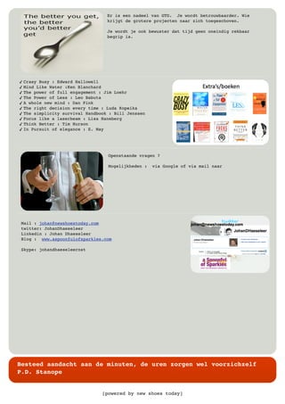 [powered by new shoes today]
Besteed aandacht aan de minuten, de uren zorgen wel voorzichzelf
P.D. Stanope
Er is een nadeel van GTD. Je wordt betrouwbaarder. Wie
krijgt de grotere projecten naar zich toegeschoven.
Je wordt je ook bewuster dat tijd geen oneindig rekbaar
begrip is.
✓ Crasy Busy : Edward Hallowell
✓ Mind Like Water :Ken Blanchard
✓ The power of full engagement : Jim Loehr
✓ The Power of Less : Leo Babuta
✓ A whole new mind : Dan Pink
✓ The right decision every time : Luda Kopeika
✓ The simplicity survival Handbook : Bill Jenssen
✓ Focus like a laserbeam : Lisa Haneberg
✓ Think Better : Tim Hurson
✓ In Pursuit of elegance : E. May
Openstaande vragen ?
Mogelijkheden : via Google of via mail naar
Mail : johan@newshoestoday.com
twitter: JohanDhaeseleer
Linkedin : Johan Dhaeseleer
Blog : www.aspoonfulofsparkles.com
Skype: johandhaeseleernst
 