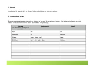 Context
(ook de naam voor de categorie en
de folder)
Codewoord Regel
@pc pc: pc
@kantoor of: kantoor
@baas boss: baas: chef: baas
@telefoon tel: ph: call: bel: telefoon
1. Agenda
In outlook zit de agenda-lijst : we dienen, lekker makkelijk dienen niks extra te doen
2. Eerst volgende acties
De eerst volgende actie zullen we sorteren volgens de ʻcontextʼ die we gekozen hebben. Het is die context welke we nodig
hebben om deze actie te kunnen doen. Context kan een plaats zijn,
 