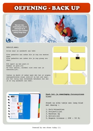 Powered by new shoes today [1]
OEFENING - BACK UP
Stap voor stap -
aanbevelingen voor de
oefeningen bij de
workshop extra resultaat
Getting Things Done
Schrijf neer:
Alles waar je aandacht aan hebt
Elke gedachte aan zaken die je nog zou moeten
doen.
Elke gedachte aan zaken die je nog graag zou
doen.
Elk apart op een post-it
Nummer je post-its
Ga voor aantal, oordeel niet over wat je
neerschrijft.
Indien je denkt of zeker weet dat het al ergens
neergeschreven staat schrijf je het ook neer.
Als het terug naar bovenkomt betekent het dat
je er nog aandacht aan hebt.
Maak het je voorlopig focussysteem
klaar
Steek na elke tabje een leeg blad
met daarop :
1. Ooit/misschien
2. Projectlijst
3. Wachten Op
4. Actielijst
5. Hogere niveaus ( 20K - 50 K)
 