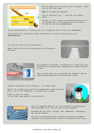 Powered by new shoes today [2]
Voor de agenda die je afdrukte voor de komende 2 weken
kijk je voor elke item.
MOET dit op deze dag gebeuren?
Als het antwoord JA is : Laat het op je agenda
staan.
Wanneer jij voor dit punt verantwoordelijk bent en er
is nog meer dan 1 actie nodig om dit af te werken.
Zet het dan ook op je projectlijst.
Als het antwoord NEE is : haal het dan uit je agenda en zet de actie op je actielijst.
Als het meer dan 1 actie nodig heeft om afgewerkt te worden zet het dan ook op je
projectenlijst.
Kijk naar elk item op je projectenlijst.
Bepaal voor elke item op je projectenlijst het succesvol
resultaat
Het succesvolle resultaat : omvorming van je todo-lijst naar
actielijsten, projectenlijst, wachten op en misschien/later
lijsten.
Volg voor elk item van je todo-lijst het schema en maak de
nodige aantekeningen op de noodzakelijke lijsten
Succesvol resultaat van deze oefening : een leger hoofd.
Gebruik de triggerlijsten (privé en professioneel) (Getting Things
Done p. 94-97) als hulpmiddel om je hoofd leeg te maken.
Nummer je post-its verder.
Ga voor flow, geen analyse, geen prioriteit
Heb je in bepaalde domeinen van je privé-leven of professioneel
leven problemen, is er iets dat aan je focus knabbelt?
Problemen met een klant, collega, baas, medewerker, leverancier,
één van de kinderen.
Voor elk die problemen plaats je ofwel een project met gewenst
resultaat op je projectenlijst ofwel op je misschien/later lijst.
 