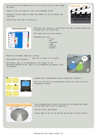 Powered by new shoes today [3]
Kijk naar de drie items op je ex- to do lijst die er al het langst
op staan.
Vraag je voor elk item af. Wat is de volgende actie?
Wanneer ik niets anders te doen zou hebben wat zou ik mezelf dan
zien doen.
Schrijf die actie op je actielijst
Kijk naar elk item op je actielijst: wat heb je nodig naast tijd
om deze actie te kunnen doen.
Zet naast elke actie de context.
Veelgebruikte zijn !
• thuis
• pc
• telefoon
• baas
• partner
• bureel
Verwerk je minddump samen met je buur.
Volg daarbij de flowchart.
Om de beurt stel je of beantwoord je de vragen uit de
verhelderingsfase om het item uit je minddump op de gepaste lijst
te plaatsen.
Verwerk de 10 meegebrachte mails volgens de flowchart.
Haal uit elke mail de noodzakelijke acties en voeg ze toe aan
de gepaste lijsten.
Typ hier om tekst in te voeren
Op de mindmap maak je een overzicht over de dagelijkse zaken
die je gaat doen om GTD te gebruiken.
Doe dit eerst individueel.
Daarna deel je en vul je aan met de collega’s op het eiland.
 