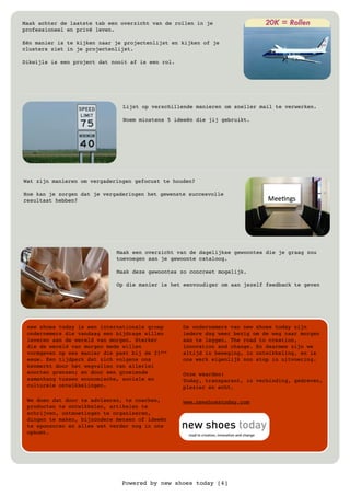 Powered by new shoes today [4]
Maak achter de laatste tab een overzicht van de rollen in je
professioneel en privé leven.
Eén manier is te kijken naar je projectenlijst en kijken of je
clusters ziet in je projectenlijst.
Dikwijls is een project dat nooit af is een rol.
Lijst op verschillende manieren om sneller mail te verwerken.
Noem minstens 5 ideeën die jij gebruikt.
Wat zijn manieren om vergaderingen gefocust te houden?
Hoe kan je zorgen dat je vergaderingen het gewenste succesvolle
resultaat hebben?
Maak een overzicht van de dagelijkse gewoontes die je graag zou
toevoegen aan je gewoonte cataloog.
Maak deze gewoontes zo concreet mogelijk.
Op die manier is het eenvoudiger om aan jezelf feedback te geven
new shoes today is een internationale groep
ondernemers die vandaag een bijdrage willen
leveren aan de wereld van morgen. Sterker
die de wereld van morgen mede willen
vormgeven op een manier die past bij de 21ste
eeuw. Een tijdperk dat zich volgens ons
kenmerkt door het wegvallen van allerlei
soorten grenzen; en door een groeiende
samenhang tussen economische, sociale en
culturele ontwikkelingen.
We doen dat door te adviseren, te coachen,
producten te ontwikkelen, artikelen te
schrijven, ontmoetingen te organiseren,
dingen te maken, bijzondere mensen of ideeën
te sponsoren en alles wat verder nog in ons
opkomt.
De ondernemers van new shoes today zijn
iedere dag weer bezig om de weg naar morgen
aan te leggen. The road to creation,
innovation and change. En daarmee zijn we
altijd in beweging, in ontwikkeling, en is
ons werk eigenlijk non stop in uitvoering.
Onze waarden:
Today, transparant, in verbinding, gedreven,
plezier en echt.
www.newshoestoday.com
 