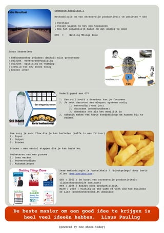 [powered by new shoes today]
De beste manier om een goed idee te krijgen is
heel veel ideeën hebben. Linus Pauling
Gewenste Resultaat :
Methodologie om van stressvrije productiveit te genieten = GTD
• Verstaan
• Voelen waarom je het zou toepassen
• Hoe het gemakkelijk maken om dat gedrag te doen
GTD = Getting Things Done
Johan DHaeseleer
• Hefboomzoeker (vinder) dankzij mijn grootvader
• Colruyt Werkvereenvoudiging
• Colruyt Opleiding en vorming
• Crewlid van new shoes today
• Boeken lover
Onderliggend aan GTD
1. Een stil hoofd : daardoor kan je focussen
2. Je hebt daarvoor een elegant systeem nodig
1. eenvoudig (voor jou)
2. duurzaam (onderhoudbaar)
3. doenbaar ook als het moeilijk is
3. Gebruik maken van korte feedbackloop om kunnen bij te
sturen.
Hoe zorg je voor flow die je kan herhalen (zelfs in een frituur)
1. Input
2. Output
3. Proces
Proces : een aantal stappen die je kan herhalen.
Verbeteren van een proces
1. Doen werken
2. Vereenvoudigen
3. Automatiseren
Deze methodologie is ‘ontwikkeld’/ ‘blootgelegd’ door David
Allen (www.davidco.com)
GTD : 2001 : De kunst van stressvrije productiviteit
(linkerhersenhelft dominant)
RFA : 2004 : Essays over productiviteit
MIAW : 2008 : Winning at the Game of work and the Business
of Life (rechterhersenhelft dominant)
 