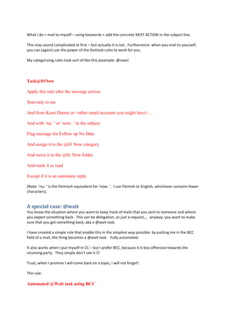 #
H58;#.#+:#j#<8"6#;:#<E,)6'#G#2,"*0#/)E=:(+,#b#8++#;5)#4:*4();)#LIk%#TC%.@L#"*#;5)#,217)4;#6"*)9#
#
%5",#<8E#,:2*+#4:<A6"48;)+#8;#'"(,;#G#12;#84;2866E#";#",#*:;9##X2(;5)(<:()>#=5)*#E:2#<8"6#;:#E:2(,)6'-#
E:2#48*#M808"*N#2,)#;5)#A:=)(#:'#;5)#@2;6::/#(26),#;:#=:(/#':(#E:29#
#
?E#48;)0:("B"*0#(26),#6::/#,:(;#:'#6"/)#;5",#M)F8<A6)>#e*:=N#
#
#
Task@01Now
Apply this rule after the message arrives
Sent only to me
And from Koen Daems or <other email accounts you might have>…
And with ‘nu: ‘ or ‘now: ‘ in the subject
Flag message for Follow up No Date
And assign it to the @01 Now category
And move it to the @01 Now folder
And mark it as read
Except if it is an automatic reply
ML:;)>#d*2>#d#",#;5)#X6)<",45#)i2"386)*;#':(#d*:=>#d9##.#2,)#X6)<",5#:(#I*06",5-#=5"45)3)(#4:*;8"*,#')=)(#
458(84;)(,N9#
0%$:#3"'*%3'$#?%C&'"(%
l:2#/*:=#;5)#,";28;":*#=5)()#E:2#=8*;#;:#/))A#;(84/#:'#<8"6,#;58;#E:2#,)*;#;:#,:<):*)#8*+#=5)()#
E:2#)FA)4;#,:<);5"*0#184/9##%5",#48*#1)#+)6)08;":*-#:(#72,;#8#()i2),;-^##8*E=8E>#E:2#=8*;#;:#<8/)#
,2()#;58;#E:2#0);#,:<);5"*0#184/-#8/8#8#e=8";#;8,/9#
#
.#583)#4()8;)+#8#,"<A6)#(26)#;58;#)*816)#;5",#"*#;5)#,"<A6),;#=8E#A:,,"16)>#1E#A2;;"*0#<)#"*#;5)#YCC#
'")6+#:'#8#<8"6-#;5)#;5"*0#1)4:<),#8#e=8";#;8,/9###X266E#82;:<8;)+9#
#
.;#86,:#=:(/,#=5)*#.#A2;#<E,)6'#"*#CC#G#12;#.#A()')(#YCC-#1)482,)#";#",#6),,#:'')*,"3)#;:=8(+,#;5)#
()4)"3"*0#A8(;E9##%5)E#,"<A6E#+:*];#,))#";#!#
#
%(2,;-#=5)*#.#A(:<",)#.#="66#4:<)#184/#:*#8#;:A"4-#.#="66#*:;#':(0);#
#
%5)#(26)>#
Automated @Wait task using BCC
 