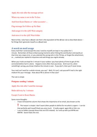 Apply this rule after the message arrives
Where my name is not in the To box
And from Koen Daems or <other accounts>…
Flag message for Follow up No Date
And assign it to the @02 Wait category
And move it to the @02 Wait folder
L)F;#;:#;58;-#.#86,:#583)#8#e=8";#(26)#;58;#",#;5)#)i2"386)*;#:'#;5)#e*:=#(26)#8,#+),4("1)+#81:3)#G#
':(#;5"*0,#;58;#.#0)*)(8;)#<E,)6'#8,#8#e=8";#;8,/#
0%&,4+%,-%2'"*%1$'5#%
I3)(E#<8"6#;58;#.#,)*+#M)F4)A;#;5)#:*),#.#,)*+#;:#<E,)6'N#8()#/)A;#"*#<E#:2;1:F#':(#O#
<"*2;)9##J)<)<1)(#866#;5:,)#)<18((8,,"*0#<:<)*;,#=5)*#5";;"*0#;5)#,)*+#12;;:*#8*+#)F84;6E#8;#
;58;#;"<)#,))#8#;EA:#)((:(-#:(#E:2#,)6)4;)+#;5)#=(:*0#m:5*#"*#;5)#%@#1:F-#:(#':(0:;#;5)#8;;845<)*;-#
:(^-#()86"B)+#E:2#()A6")+#;:#"<A26,"3)#8*+#,8"+#;5"*0,#E:2#()0();#86()8+E9#
#
H5)*#E:2(#<8"6,#8()#/)A;#':(#O#<"*2;)#"*#E:2(#:2;1:F#GE:2#583)#A6)*;E#:'#;"<)#;:#0);#866#;5",#
4:(()4;)+#1)':()#58(<#",#+:*)9###!8AA)*,#<:()#:';)*#;58*#E:2#/*:=9##T*+#;(2,;#<)-#=5)*#
,:<);5"*0],#=(:*0-#E:2#/*:=#";#1)':()#;5)#<"*2;)#",#:3)(9##.'#E:2#+:*];-#;5)*#E:2]66#*)3)(#/*:=9#
#
l:2(#<8"6#48*];#=8";#':(#8#=5:6)#<"*2;)-#E:2#,8ED###H)66-#"'#";#48*];>#8,/#E:2(,)6'#"'#<8"6#",#;5)#("05;#
<)+"2<#':(#E:2(#<),,80)9##!:=#81:2;#.?#:(#A5:*)#"*#;58;#48,)D#
#
%5)#(26)#",#,"<A6)#
Postpone sending 1 minute
Apply this rule after I send the message
Defer delivery by 1 minutes
Except if sent to Koen Daems
W:<)#<:()#;5:205;,>##
Q .#583)#()<:3)+#;5)#4:62<*#;58;#,5:=,#;5)#"<A:(;8*4)#:'#8*#)<8"6-#86,:#/*:=*#8,#;5)#
$%%%5)#()8,:*#",#,"<A6)>#.#+:*];#=8*;#:;5)(#A):A6)#;:#+)'"*)#':(#<)#=58;#",#2(0)*;#G#.#48*#+:#
;58;#A)(')4;6E#=)66#<E,)6'#;58*/#E:2#3)(E#<2459###.'#()866E#2(0)*;>#808"*#.?#:(#CTVV#<)9#
Q .#2,)#*:#':6+)(,#M)F4)A;#;5:,)#;58;#8()#$%&#()68;)+N9##W:#.#)*+#2A#=";5#72,;#?%?#8*+#
?L%?9##W)8(45#+:),#;5)#(),;9#
#
 