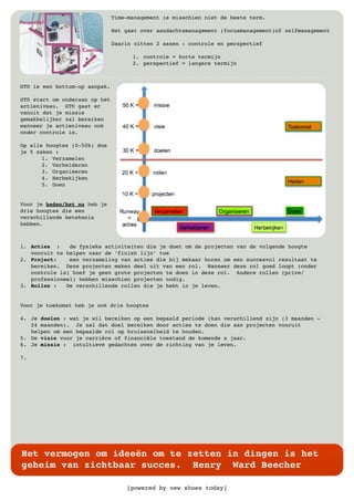 [powered by new shoes today]
Het vermogen om ideeën om te zetten in dingen is het
geheim van zichtbaar succes. Henry Ward Beecher
Time-management is misschien niet de beste term.
Het gaat over aandachtsmanagement (focusmanagement)of zelfmanagement
Daarin zitten 2 assen : controle en perspectief
1. controle = korte termijn
2. perspectief = langere termijn
GTD is een bottum-up aanpak.
GTD start om onderaan op het
actieniveau. GTD gaat er
vanuit dat je missie
gemakkelijker zal bereiken
wanneer je actieniveau ook
onder controle is.
Op alle hoogtes (0-50k) doe
je 5 zaken :
1. Verzamelen
2. Verhelderen
3. Organiseren
4. Herbekijken
5. Doen
Voor je heden/het nu heb je
drie hoogtes die een
verschillende betekenis
hebben.
1. Acties : de fysieke activiteiten die je doet om de projecten van de volgende hoogte
vooruit te helpen naar de ‘finish lijn’ toe
2. Project: een verzameling van acties die bij mekaar horen om een succesvol resultaat te
bereiken. Deze projecten maken deel uit van een rol. Wanneer deze rol goed loopt (onder
controle is) hoef je geen grote projecten te doen in deze rol. Andere rollen (prive/
professioneel) hebben misschien projecten nodig.
3. Rollen : De verschillende rollen die je hebt in je leven.
Voor je toekomst heb je ook drie hoogtes
4. Je doelen : wat je wil bereiken op een bepaald periode (kan verschillend zijn (3 maanden -
24 maanden). Je zal dat doel bereiken door acties te doen die aan projecten vooruit
helpen om een bepaalde rol op kruissnelheid te houden.
5. De visie voor je carrière of financiële toestand de komende x jaar.
6. Je missie : intuïtieve gedachten over de richting van je leven.
7.
 