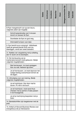 8.Flyer meegebracht van op een beurs,
volgende zaken zijn mogelijk :
Schrijf bedankbriefje (zal 2 minuten
duren) en bewaar de ﬂyer.
Doorblader de ﬂyer en gooi weg.
Informatief te lezen voor later.
9. Een bericht op je voicemail : bibliotheek
heeft de gereserveerde DVD voor jou
klaarliggen, wordt een week bewaard.
11. Notities van vergadering met je afdeling.
Zal 15' duren om te doorlopen.
12. De hernieuwing van je
krantenabonnement moet gebeuren. Bekijk
volgende mogelijkheden :
Niet hernieuwen. Je moet opzeggen.
Kan via mail. Netwerk ligt down.
Je wil hernieuwen. Je moet daarvoor het
nodige bedrag overschrijven binnen de
30 dagen.
13. Uitnodiging voor een training. Bekijk
volgende mogelijkheden.
Je wil inschrijven. Kan door mail te
sturen. Pc niet in de buurt.
Je wil inschrijven, moet eerst thuis
checken met je partner of data passen
in de thuisagenda.
Je wil je inschrijving bespreken met je
baas.
14. Bankafschriften zijn toegekomen met de
post.
15. Artikel uit Harvard Business Review over
energiefocus die je interesseren.
Delete
Archiveren
Incuberen
Masterlist
Doen
Delegeren/wachtenOp
Actielijst
Kalender
 