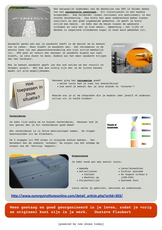 [powered by new shoes today]
Wees gestaag en goed georganiseerd in je leven, zodat je vurig
en origineel kunt zijn in je werk. Gustave Flaubert
!"#$%%&&&'()*+,-).*(/010+2*3.*+'425%6+07.387,/43+'#!#97,/6:;<;%
Een belangrijk onderdeel van de denkwijze van GTD is helder maken
van het succesvolle resultaat. Dit visualiseren is een handig
hulpmiddel. Hoe helderder (zowel rationeel als emotioneel) is een
sterke verankering. Ons brein kan geen onderscheid maken tussen
realiteit en een goed ingebeelde gedachte. Je geeft je brein
altijd een beeld. Je hebt dan de keuze tussen de gewenste
uitkomst en iets wat je niet wenst. Opmerking : het lijkt of
denken in negatieve uitkomsten nogal in onze aard gebakken zit.
Aandacht geven aan wat je aandacht heeft is de manier om er bewust
van te raken. Waar kleeft je aandacht aan. Dat verzamelen is de
eerste fase (en een gewoonteverandering die niet altijd makkelijk
is). GTD gaat er vanuit dat wanneer je aandacht ergens aan vast
kleeft, je iets dient te doen. Anders zal het meer aandacht krijgen
dat het verdient.
Wat je bewust aandacht geeft (en dus ook acties om het vooruit te
helpen) groeit. Het kan dus zinnig zijn dat je de juiste keuzen
maakt uit alle mogelijkheden.
Wanneer ging het verzamelen goed?
• welke tools had je toen ter beschikking?
• hoe werd je bewust dat je iets diende te ‘noteren’?
Waarom zou je al de afspraken die je maakte (met jezelf of anderen)
willen uit je hoofd houden?
Verhelderen
Je hebt tijd nodig om te kunnen verhelderen. Wanneer had je
het gevoel dat je dit verhelderen goed deed?
Het verhelderen is in feite beslissingen nemen. De vragen
beantwoorden uit de flowchart.
De 5 stappen uit GTD staan in volgorde achter mekaar. Dat
betekent dat de zwakste ‘schakel’ de output van het schema de
output van de ‘ketting’ bepaalt.
Organiseren
Je hebt nood aan een aantal tools.
• Agenda
• Actielijsten
• Context
• Wachten op
• Projectenlijst
• Later/misschien
• Tickler systeem
• De hogere niveau’s
(20K-50K)
• Systeem voor
tools welke je gebruikt, betrouwt en onderhoudt.
 