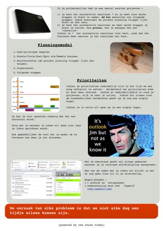 [powered by new shoes today]
De oorzaak van elke probleem is dat we niet elke dag een
tijdje alleen kunnen zijn.
In je projectenlijst heb je een aantal soorten projecten :
1) je kent het succesvolle resultaat * en je weet niet welke
stappen je dient te nemen. Ad hoc aanvullen van volgende
stappen. check eventueel de project planning trigger lijst
Start en doe iets.
2) je kent het succesvolle resultaat en weet welke stappen je
dient te zetten. Een proces, kan je managen met een
‘checklist’
Indien je * het succesvolle resultaat niet kent, zoek dan het
kleinste deel waarvan je het resultaat wel kent.
1. Doel/principes bepalen
2. Missie/Visie/Doel/Epic win/Hemels Success
3. Brainstorming (de project planning trigger lijst kan
helpen)
4. Organiseren
5. Volgende stappen
Planningsmodel
Je kan je tool opzetten zodanig dat het een
focustool wordt.
Zorg dat je wanneer je taken wil doen niet naar
je inbox getrokken wordt.
Hoe gemakkelijker de tool het je maakt om te
focussen hoe meer je zal focussen.
Wat je weerstand geeft zal alleen gebeuren
wanneer je je voorraad zelfdiscipline aanspreekt.
Een van de reden dat je inbox vol blijft is dat
er nog geen flow zit in je archivering.
Mogelijkheden :
• 1 archief en terugzoeken
• ondersteuning door bvb Tagwolf
(www.tagwolf.com)
Prioriteiten
Indien je prioriteiten onduidelijk zijn is het tijd om een
stap achteruit te zetten. Helderheid van prioriteiten komt
er door meer afstand. Indien er onduidelijkheid is rond je
projecten, kijk je naar je rollen. Indien dit niveau niet
de noodzakelijker helderheid geeft ga je nog een stapje
hoger.
Indien je in actie wil gaan ga je een stapje lager.
 