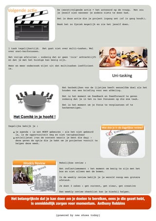 [powered by new shoes today]
Het belangrijkste dat je kan doen om je doelen te bereiken, eens je die gezet hebt,
is onmiddellijk zorgen voor momentum. Anthony Robbins
De (eerst)volgende actie = het antwoord op de vraag. Wat zou
je jezelf zien wanneer je anders niets te doen had.
Het is deze actie die je project ingang zet (of in gang houdt).
Maak het zo fysiek mogelijk en zie het jezelf doen.
1 taak tegelijkertijd. Het gaat niet over multi-tasken. Wel
over snel-herfocussen.
Het vorige afsluiten - zodanig dat er geen ‘ruis’ achterblijft
en dat je met het huidige kan bezig zijn.
Meer en meer onderzoek wijst uit dat multitasken inefficient
is.
Het herbekijken van de lijstjes heeft eenzelfde doel als het
houden van een briefing voor een afdeling.
Het is het moment om feedback en feedforward te geven
zodanig dat je in het nu kan focussen op die ene taak.
Het is het moment om je focus te verplaatsen of te
herbevestigen.
Dagelijks bekijk je :
๏ je agenda : is wat MOET gebeuren - als het niet gebeurd
is, is de opportuniteit weg en niet terughaalbaar
๏ actielijsten (van de context waarin je bent die dag) -
deze geven de optie die je hebt om je projecten vooruit te
helpen deze week.
Wekelijkse review :
Het reflectiemoment : het moment om bezig te zijn met het
bos en niet alleen met de bomen.
In de weekly review bekijk je je wereld vanop een grotere
afstand.
Je doet 3 zaken : get current, get clear, get creative
Een weekly review checklist kan je hierbij helpen.
 