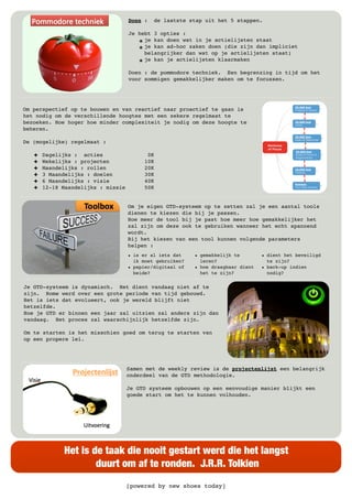 [powered by new shoes today]
Het is de taak die nooit gestart werd die het langst
duurt om af te ronden. J.R.R. Tolkien
Doen : de laatste stap uit het 5 stappen.
Je hebt 3 opties :
๏ je kan doen wat in je actielijsten staat
๏ je kan ad-hoc zaken doen (die zijn dan impliciet
belangrijker dan wat op je actielijsten staat)
๏ je kan je actielijsten klaarmaken
Doen : de pommodore techniek. Een begrenzing in tijd om het
voor sommigen gemakkelijker maken om te focussen.
Om perspectief op te bouwen en van reactief naar proactief te gaan is
het nodig om de verschillende hoogtes met een zekere regelmaat te
bezoeken. Hoe hoger hoe minder complexiteit je nodig om deze hoogte te
beheren.
De (mogelijke) regelmaat :
! Dagelijks : acties 0K
! Wekelijks : projecten 10K
! Maandelijks : rollen 20K
! 3 Maandelijks : doelen 30K
! 6 Maandelijks : visie 40K
! 12-18 Maandelijks : missie 50K
Om je eigen GTD-systeem op te zetten zal je een aantal tools
dienen te kiezen die bij je passen.
Hoe meer de tool bij je past hoe meer hoe gemakkelijker het
zal zijn om deze ook te gebruiken wanneer het echt spannend
wordt.
Bij het kiezen van een tool kunnen volgende parameters
helpen :
• is er al iets dat
ik moet gebruiken?
• papier/digitaal of
beide?
• gemakkelijk te
leren?
• hoe draagbaar dient
het te zijn?
• dient het beveiligd
te zijn?
• back-up indien
nodig?
Je GTD-systeem is dynamisch. Het dient vandaag niet af te
zijn. Rome werd over een grote periode van tijd gebouwd.
Het is iets dat evolueert, ook je wereld blijft niet
hetzelfde.
Hoe je GTD er binnen een jaar zal uitzien zal anders zijn dan
vandaag. Het proces zal waarschijnlijk hetzelfde zijn.
Om te starten is het misschien goed om terug te starten van
op een propere lei.
Samen met de weekly review is de projectenlijst een belangrijk
onderdeel van de GTD methodologie.
Je GTD systeem opbouwen op een eenvoudige manier blijkt een
goede start om het te kunnen volhouden.
 