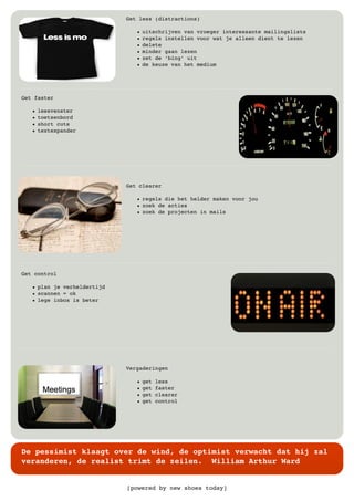 [powered by new shoes today]
De pessimist klaagt over de wind, de optimist verwacht dat hij zal
veranderen, de realist trimt de zeilen. William Arthur Ward
Get less (distractions)
• uitschrijven van vroeger interessante mailingslists
• regels instellen voor wat je alleen dient te lezen
• delete
• minder gaan lezen
• zet de ‘bing’ uit
• de keuze van het medium
Get faster
• leesvenster
• toetsenbord
• short cuts
• textexpander
Get clearer
• regels die het helder maken voor jou
• zoek de acties
• zoek de projecten in mails
Get control
• plan je verheldertijd
• scannen = ok
• lege inbox is beter
Vergaderingen
• get less
• get faster
• get clearer
• get control
 