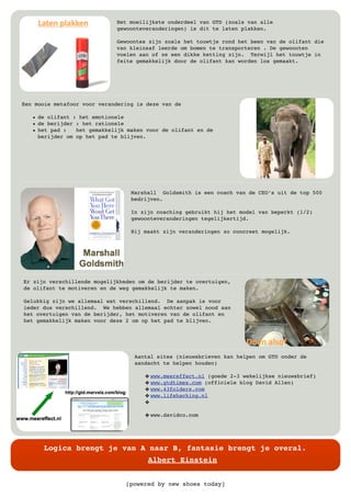 [powered by new shoes today]
Logica brengt je van A naar B, fantasie brengt je overal.
Albert Einstein
Het moeilijkste onderdeel van GTD (zoals van alle
gewoonteveranderingen) is dit te laten plakken.
Gewoontes zijn zoals het touwtje rond het been van de olifant die
van kleinsaf leerde om bomen te transporteren . De gewoonten
voelen aan of ze een dikke ketting zijn. Terwijl het touwtje in
feite gemakkelijk door de olifant kan worden los gemaakt.
Een mooie metafoor voor verandering is deze van de
• de olifant : het emotionele
• de berijder : het rationele
• het pad : het gemakkelijk maken voor de olifant en de
berijder om op het pad te blijven.
Marshall Goldsmith is een coach van de CEO’s uit de top 500
bedrijven.
In zijn coaching gebruikt hij het model van beperkt (1/2)
gewoonteveranderingen tegelijkertijd.
Hij maakt zijn veranderingen zo concreet mogelijk.
Er zijn verschillende mogelijkheden om de berijder te overtuigen,
de olifant te motiveren en de weg gemakkelijk te maken.
Gelukkig zijn we allemaal wat verschillend. De aanpak is voor
ieder dus verschillend. We hebben allemaal echter zowel nood aan
het overtuigen van de berijder, het motiveren van de olifant en
het gemakkelijk maken voor deze 2 om op het pad te blijven.
Aantal sites (nieuwsbrieven kan helpen om GTD onder de
aandacht te helpen houden)
" www.meereffect.nl (goede 2-3 wekelijkse nieuwsbrief)
" www.gtdtimes.com (officiele blog David Allen)
" www.43folders.com
" www.lifehacking.nl
"
" www.davidco.com
 
