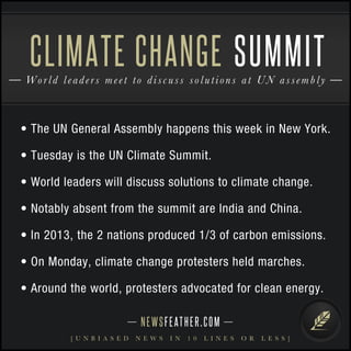 CLIMATE CHANGE SUMMIT 
Worl d l e ade r s m e e t t o d i s c u s s s o l u t i o n s at UN as sembl y 
• The UN General Assembly happens this week in New York. 
• Tuesday is the UN Climate Summit. 
• World leaders will discuss solutions to climate change. 
• Notably absent from the summit are India and China. 
• In 2013, the 2 nations produced 1/3 of carbon emissions. 
• On Monday, climate change protesters held marches. 
• Around the world, protesters advocated for clean energy. 
N E WS F E AT H E R . C O M 
[ U N B I A S E D N E W S I N 1 0 L I N E S O R L E S S ] 
