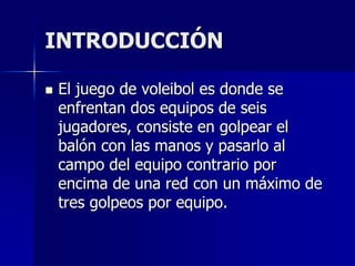 INTRODUCCIÓN
 El juego de voleibol es donde se
enfrentan dos equipos de seis
jugadores, consiste en golpear el
balón con las manos y pasarlo al
campo del equipo contrario por
encima de una red con un máximo de
tres golpeos por equipo.
 