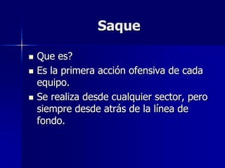 Saque
 Que es?
 Es la primera acción ofensiva de cada
equipo.
 Se realiza desde cualquier sector, pero
siempre desde atrás de la línea de
fondo.
 