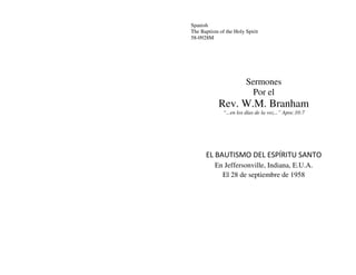 Spanish
The Baptism of the Holy Spirit
58-0928M




                        Sermones
                          Por el
            Rev. W.M. Branham
              “...en los días de la voz...” Apoc.10:7




      EL BAUTISMO DEL ESPÍRITU SANTO
          En Jeffersonville, Indiana, E.U.A.
            El 28 de septiembre de 1958
 