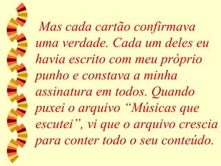 Mas cada cartão confirmava uma verdade. Cada um deles eu havia escrito com meu próprio punho e constava a minha assinatura em todos. Quando puxei o arquivo “Músicas que escutei”, vi que o arquivo crescia para conter todo o seu conteúdo. 